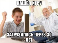 нашёл игру загрузилась через 30 лет