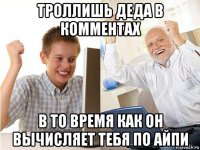 троллишь деда в комментах в то время как он вычисляет тебя по айпи