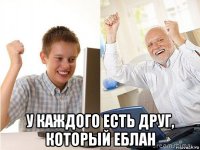  у каждого есть друг, который еблан