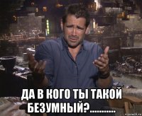  да в кого ты такой безумный?...........