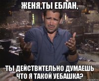 женя,ты еблан, ты действительно думаешь что я такой уебашка?