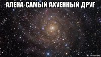 алена-самый ахуенный друг 