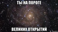 ты на пороге великих открытий