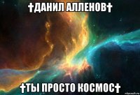 †данил алленов† †ты просто космос†