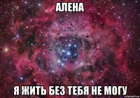 алена я жить без тебя не могу