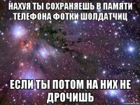 нахуя ты сохраняешь в памяти телефона фотки шолдатчиц если ты потом на них не дрочишь