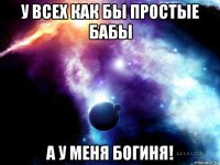 у всех как бы простые бабы а у меня богиня!