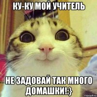 ку-ку мой учитель не задовай так много домашки!:}