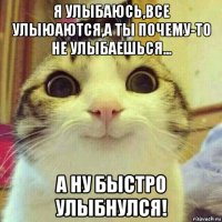 я улыбаюсь,все улыюаются,а ты почему-то не улыбаешься... а ну быстро улыбнулся!