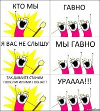 КТО МЫ ГАВНО Я ВАС НЕ СЛЫШУ МЫ ГАВНО ТАК ДАВАЙТЕ СТАНИМ ПОВЕЛИТИЛЯМИ ГОВНА!!! УРАААА!!!