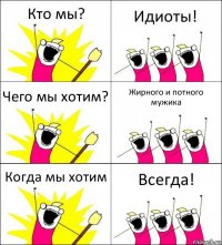 Кто мы? Идиоты! Чего мы хотим? Жирного и потного мужика Когда мы хотим Всегда!