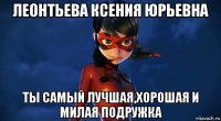 леонтьева ксения юрьевна ты самый лучшая,хорошая и милая подружка