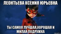 леонтьева ксения юрьевна ты самоя лучшая,хорошая и милая подружка