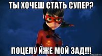 ты хочеш стать супер? поцелу йже мой зад!!!