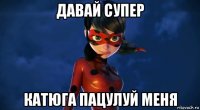 давай супер катюга пацулуй меня