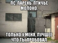 пс, парень, птичье молоко, только у меня, лучшее что ты пробовал