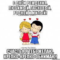 с днём рождения, любимый, ласковый, родной и милый! счастья я тебе желаю, крепко-крепко обнимаю!