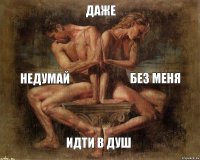Даже недумай без меня идти в Душ