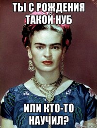 ты с рождения такой нуб или кто-то научил?