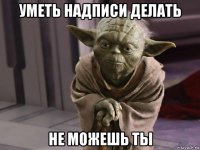 уметь надписи делать не можешь ты