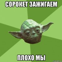 сорокет зажигаем плохо мы