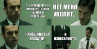 Ты знаешь что со мной будет если ты мне не ответишь? Канешно,тебя посадят. Нет,меня уволят... И износилуют!!!