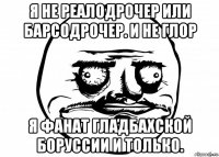 я не реалодрочер или барсодрочер. и не глор я фанат гладбахской боруссии и только.