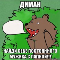 диман найди себе постоянного мужика с палкой!!!