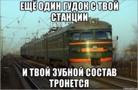 ещё один гудок с твой станции и твой зубной состав тронется