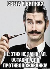 света и вилка? не, этих не зажигал. оставил для противопожарника!
