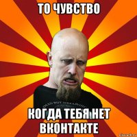 то чувство когда тебя нет вконтакте