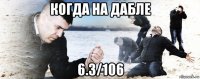 когда на дабле 6.3/106