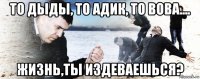 то дыды, то адик, то вова.... жизнь,ты издеваешься?