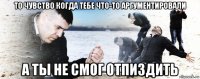 то чувство когда тебе что-то аргументировали а ты не смог отпиздить