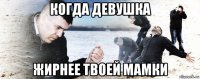 когда девушка жирнее твоей мамки