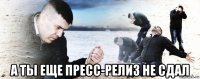  а ты еще пресс-релиз не сдал