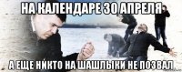 на календаре 30 апреля а еще никто на шашлыки не позвал