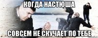 когда настюша совсем не скучает по тебе