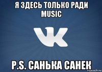 я здесь только ради music p.s. санька санек