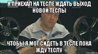 я приехал на тесле ждать выход новой теслы чтобы я мог сидеть в тесле пока жду теслу