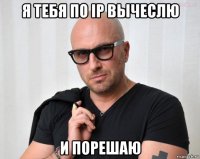 я тебя по ip вычеслю и порешаю
