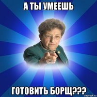 а ты умеешь готовить борщ???