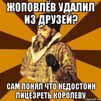 жоповлёв удалил из друзей? сам понял что недостоин лицезреть королеву