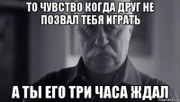 то чувство когда друг не позвал тебя играть а ты его три часа ждал