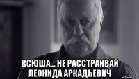  ксюша... не расстраивай леонида аркадьевич