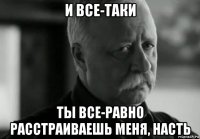 и все-таки ты все-равно расстраиваешь меня, насть