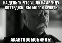 на деньги, что ушли на аренду коттеджа - вы могли купить ааавтооомобииль!