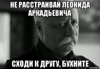 не расстраивай леонида аркадьевича сходи к другу, бухните