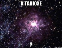 к танюхе ?