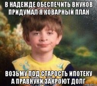 в надежде обеспечить внуков придумал я коварный план возьму под старость ипотеку а правнуки закроют долг